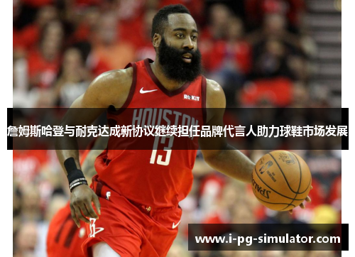詹姆斯哈登与耐克达成新协议继续担任品牌代言人助力球鞋市场发展