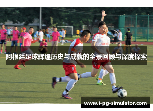 阿根廷足球辉煌历史与成就的全景回顾与深度探索