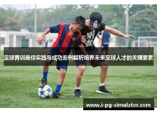 足球青训最佳实践与成功案例解析培养未来足球人才的关键要素 足球青训最佳实践与成功案例解析培养未来足球人才的关键要素