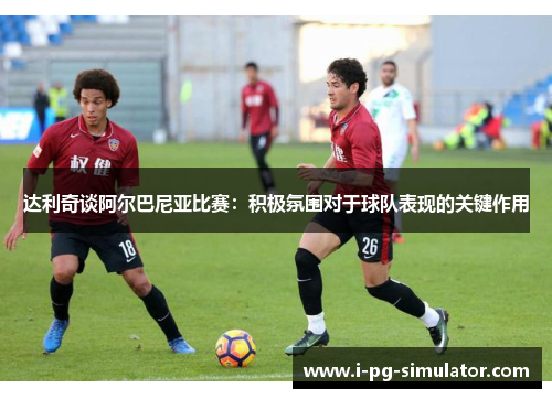 达利奇谈阿尔巴尼亚比赛：积极氛围对于球队表现的关键作用