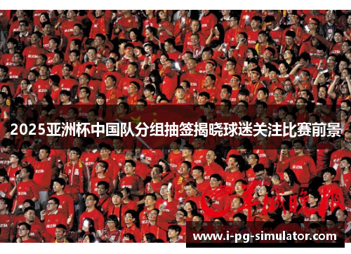 2025亚洲杯中国队分组抽签揭晓球迷关注比赛前景 2025亚洲杯中国队分组抽签揭晓球迷关注比赛前景