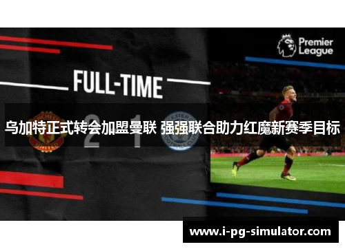 乌加特正式转会加盟曼联 强强联合助力红魔新赛季目标 乌加特正式转会加盟曼联 强强联合助力红魔新赛季目标