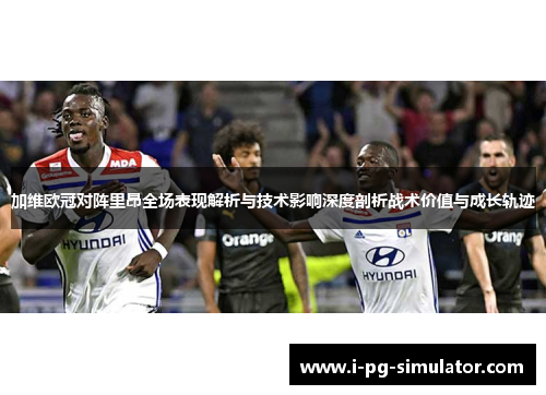 加维欧冠对阵里昂全场表现解析与技术影响深度剖析战术价值与成长轨迹 加维欧冠对阵里昂全场表现解析与技术影响深度剖析战术价值与成长轨迹