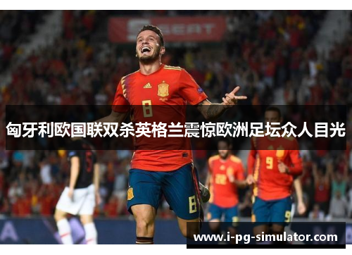 匈牙利欧国联双杀英格兰震惊欧洲足坛众人目光 匈牙利欧国联双杀英格兰震惊欧洲足坛众人目光