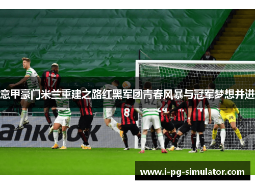 意甲豪门米兰重建之路红黑军团青春风暴与冠军梦想并进 意甲豪门米兰重建之路红黑军团青春风暴与冠军梦想并进