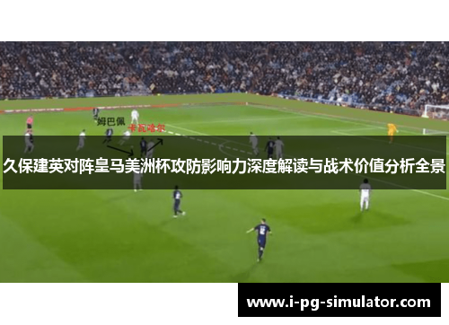 久保建英对阵皇马美洲杯攻防影响力深度解读与战术价值分析全景 久保建英对阵皇马美洲杯攻防影响力深度解读与战术价值分析全景