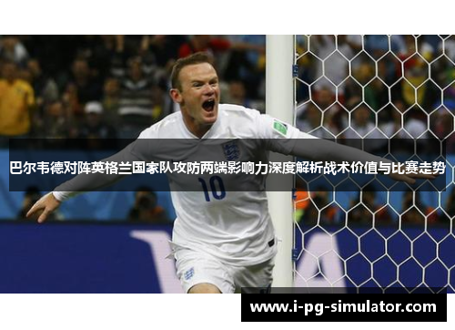 巴尔韦德对阵英格兰国家队攻防两端影响力深度解析战术价值与比赛走势 巴尔韦德对阵英格兰国家队攻防两端影响力深度解析战术价值与比赛走势