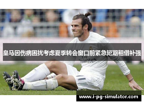 皇马因伤病困扰考虑夏季转会窗口前紧急短期租借补强 皇马因伤病困扰考虑夏季转会窗口前紧急短期租借补强