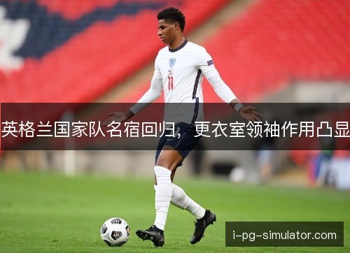 英格兰国家队名宿回归,更衣室领袖作用凸显 英格兰国家队名宿回归,更衣室领袖作用凸显